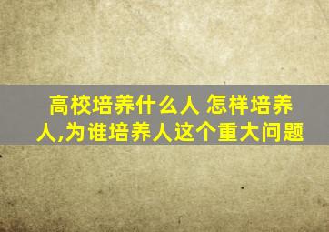 高校培养什么人 怎样培养人,为谁培养人这个重大问题